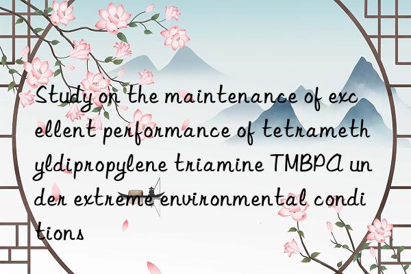 study on the maintenance of excellent performance of tetramethyldipropylene triamine tmbpa under extreme environmental conditions