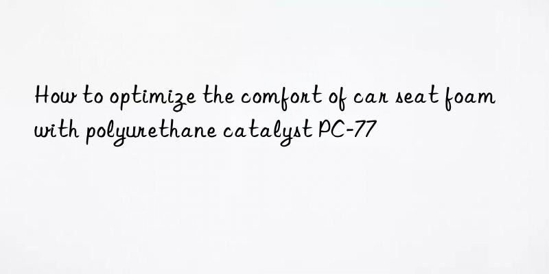 how to optimize the comfort of car seat foam with polyurethane catalyst pc-77