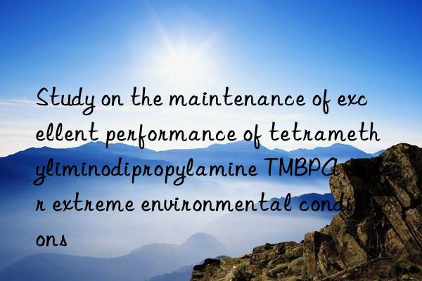 study on the maintenance of excellent performance of tetramethyliminodipropylamine tmbpa under extreme environmental conditions
