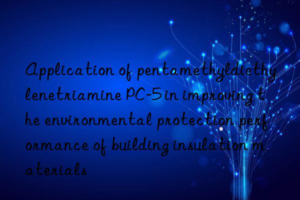 application of pentamethyldiethylenetriamine pc-5 in improving the environmental protection performance of building insulation materials