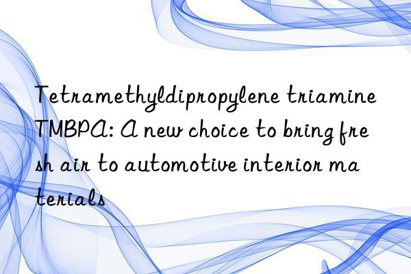tetramethyldipropylene triamine tmbpa: a new choice to bring fresh air to automotive interior materials