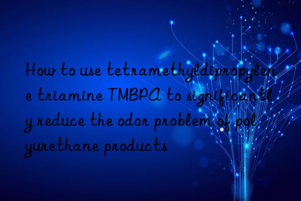 how to use tetramethyldipropylene triamine tmbpa to significantly reduce the odor problem of polyurethane products