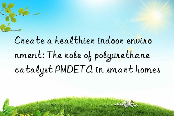 create a healthier indoor environment: the role of polyurethane catalyst pmdeta in smart homes