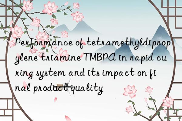 performance of tetramethyldipropylene triamine tmbpa in rapid curing system and its impact on final product quality