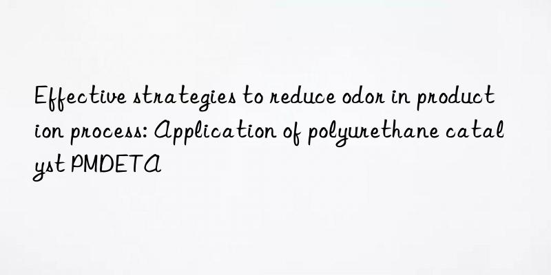 effective strategies to reduce odor in production process: application of polyurethane catalyst pmdeta