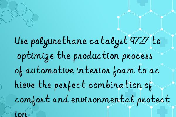 use polyurethane catalyst 9727 to optimize the production process of automotive interior foam to achieve the perfect combination of comfort and environmental protection