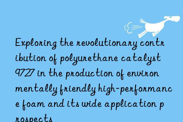 exploring the revolutionary contribution of polyurethane catalyst 9727 in the production of environmentally friendly high-performance foam and its wide application prospects