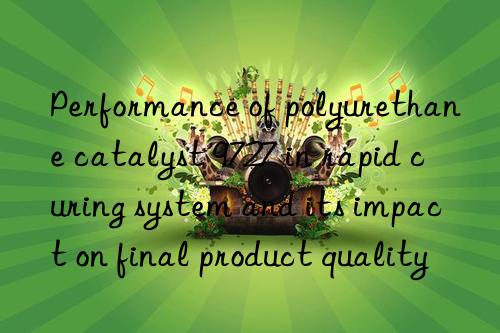performance of polyurethane catalyst 9727 in rapid curing system and its impact on final product quality