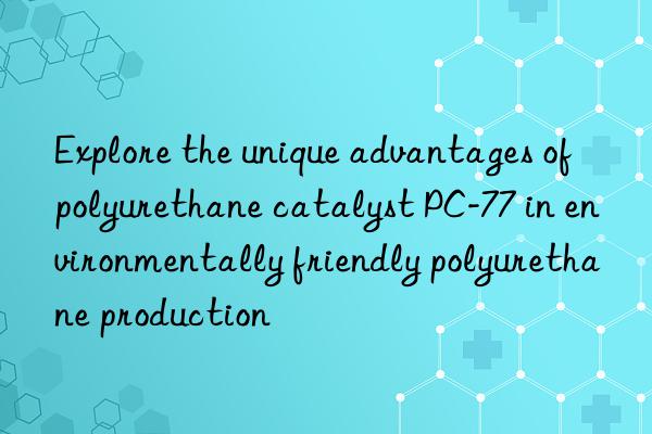 explore the unique advantages of polyurethane catalyst pc-77 in environmentally friendly polyurethane production