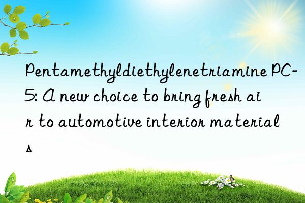pentamethyldiethylenetriamine pc-5: a new choice to bring fresh air to automotive interior materials