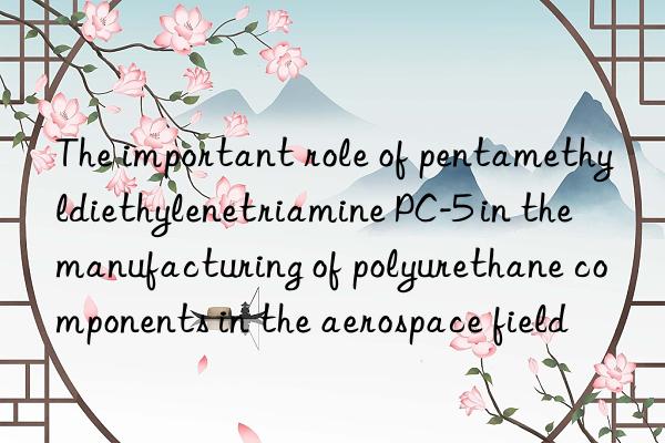 the important role of pentamethyldiethylenetriamine pc-5 in the manufacturing of polyurethane components in the aerospace field