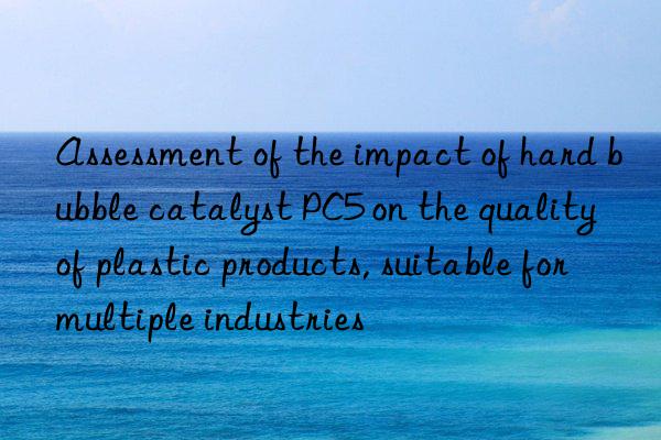 assessment of the impact of hard bubble catalyst pc5 on the quality of plastic products, suitable for multiple industries