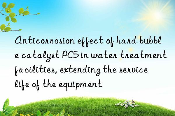 anticorrosion effect of hard bubble catalyst pc5 in water treatment facilities, extending the service life of the equipment