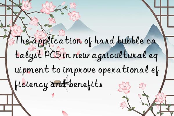 the application of hard bubble catalyst pc5 in new agricultural equipment to improve operational efficiency and benefits