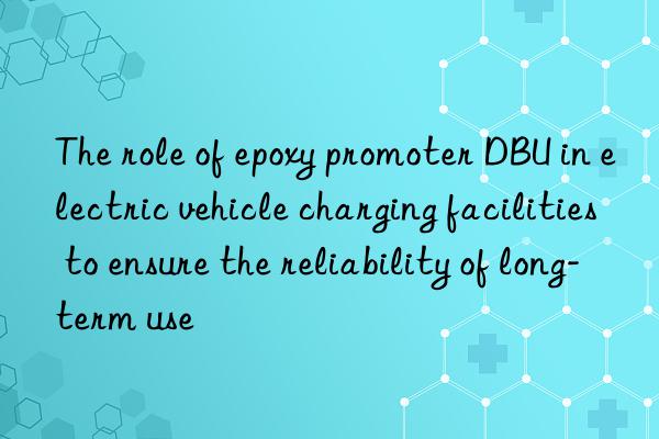 the role of epoxy promoter dbu in electric vehicle charging facilities to ensure the reliability of long-term use