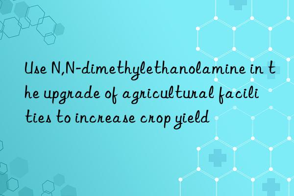 use n,n-dimethylethanolamine in the upgrade of agricultural facilities to increase crop yield