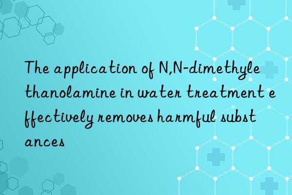 the application of n,n-dimethylethanolamine in water treatment effectively removes harmful substances