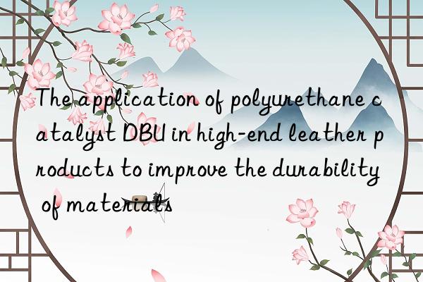 the application of polyurethane catalyst dbu in high-end leather products to improve the durability of materials