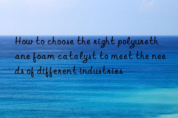 how to choose the right polyurethane foam catalyst to meet the needs of different industries