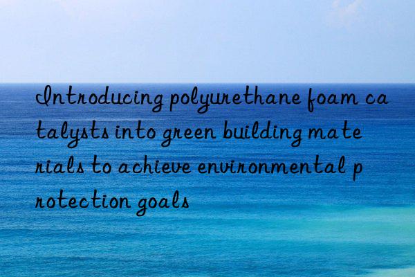 introducing polyurethane foam catalysts into green building materials to achieve environmental protection goals