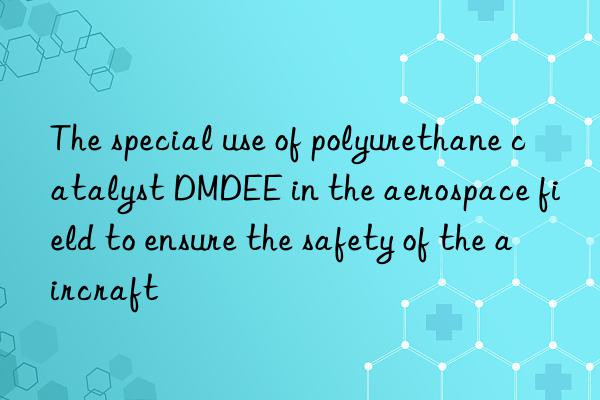 the special use of polyurethane catalyst dmdee in the aerospace field to ensure the safety of the aircraft