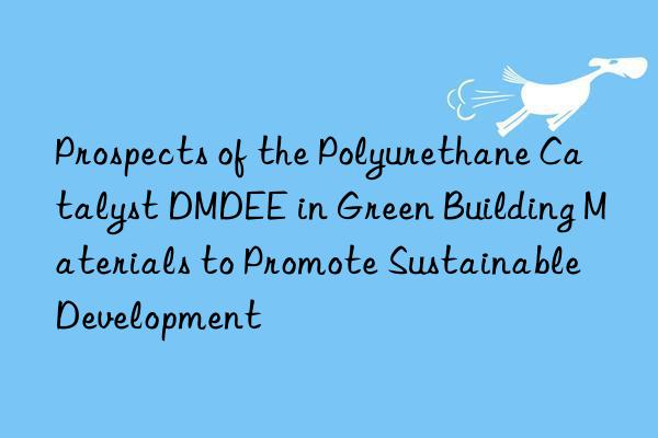 prospects of the polyurethane catalyst dmdee in green building materials to promote sustainable development