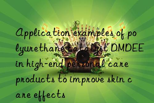 application examples of polyurethane catalyst dmdee in high-end personal care products to improve skin care effects