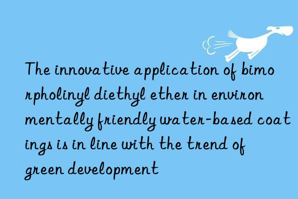 the innovative application of bimorpholinyl diethyl ether in environmentally friendly water-based coatings is in line with the trend of green development