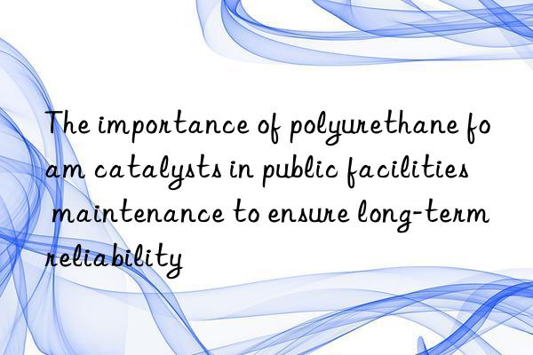 the importance of polyurethane foam catalysts in public facilities maintenance to ensure long-term reliability