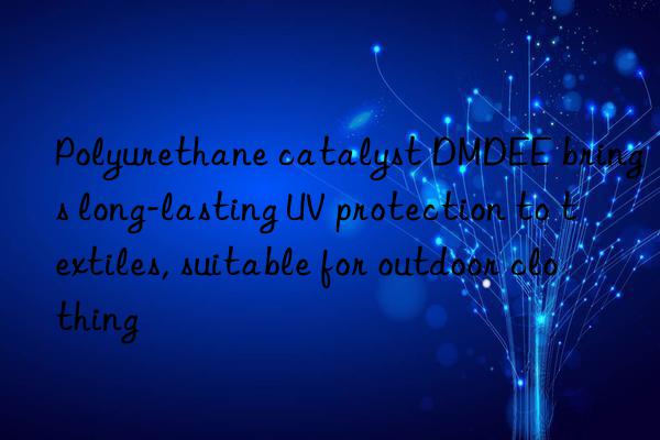 polyurethane catalyst dmdee brings long-lasting uv protection to textiles, suitable for outdoor clothing