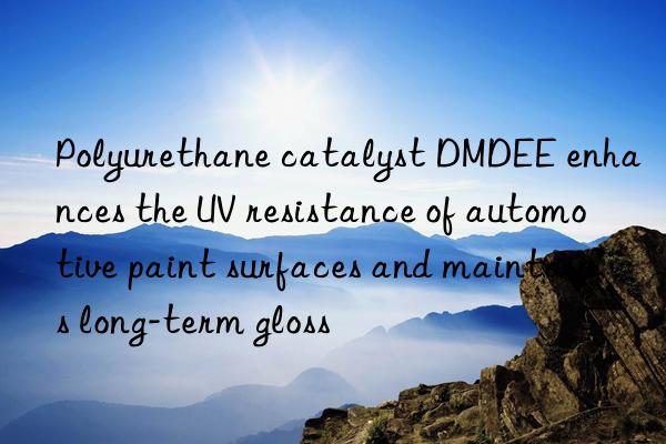 polyurethane catalyst dmdee enhances the uv resistance of automotive paint surfaces and maintains long-term gloss