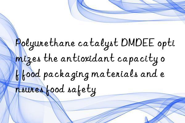 polyurethane catalyst dmdee optimizes the antioxidant capacity of food packaging materials and ensures food safety