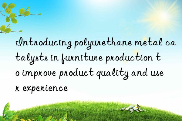 introducing polyurethane metal catalysts in furniture production to improve product quality and user experience