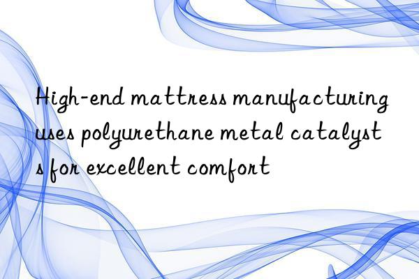 high-end mattress manufacturing uses polyurethane metal catalysts for excellent comfort