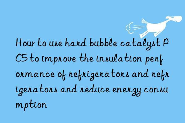 how to use hard bubble catalyst pc5 to improve the insulation performance of refrigerators and refrigerators and reduce energy consumption