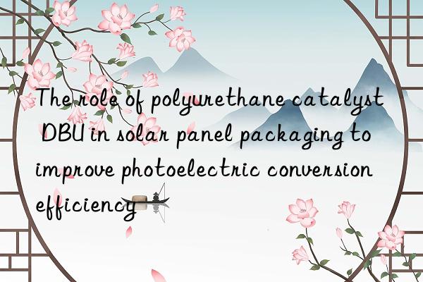 the role of polyurethane catalyst dbu in solar panel packaging to improve photoelectric conversion efficiency