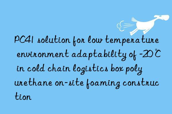 pc41 solution for low temperature environment adaptability of -20℃ in cold chain logistics box polyurethane on-site foaming construction