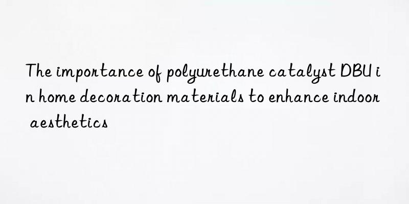 the importance of polyurethane catalyst dbu in home decoration materials to enhance indoor aesthetics