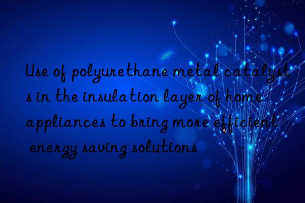 use of polyurethane metal catalysts in the insulation layer of home appliances to bring more efficient energy saving solutions