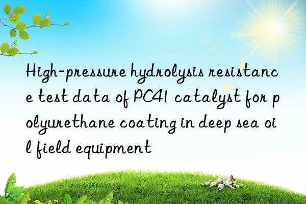 high-pressure hydrolysis resistance test data of pc41 catalyst for polyurethane coating in deep sea oil field equipment