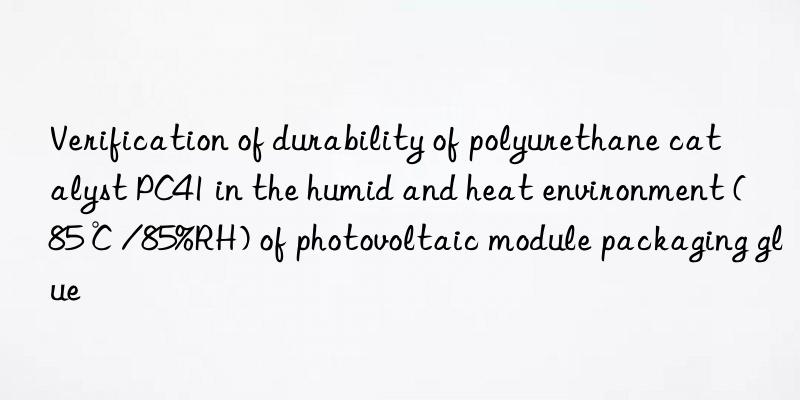 verification of durability of polyurethane catalyst pc41 in the humid and heat environment (85℃/85%rh) of photovoltaic module packaging glue