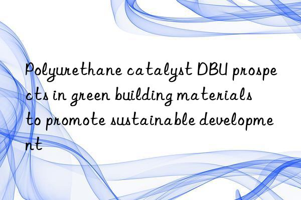 polyurethane catalyst dbu prospects in green building materials to promote sustainable development