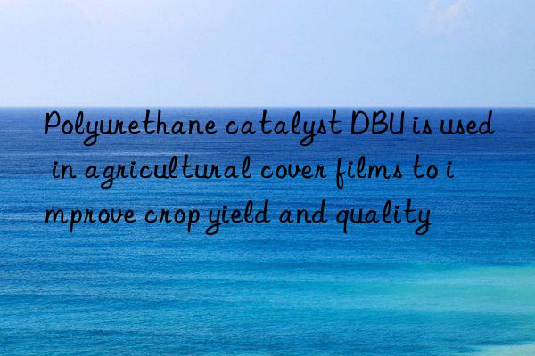 polyurethane catalyst dbu is used in agricultural cover films to improve crop yield and quality