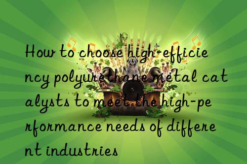 how to choose high-efficiency polyurethane metal catalysts to meet the high-performance needs of different industries
