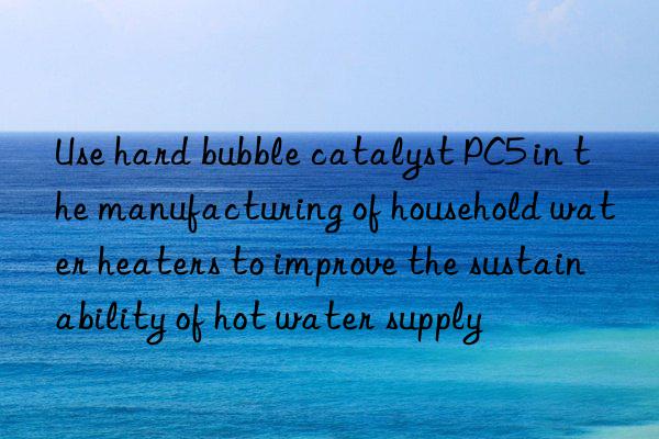 use hard bubble catalyst pc5 in the manufacturing of household water heaters to improve the sustainability of hot water supply