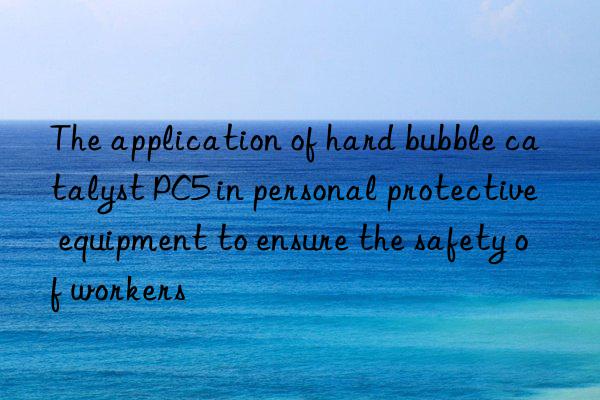 the application of hard bubble catalyst pc5 in personal protective equipment to ensure the safety of workers