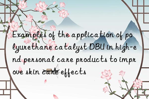 examples of the application of polyurethane catalyst dbu in high-end personal care products to improve skin care effects