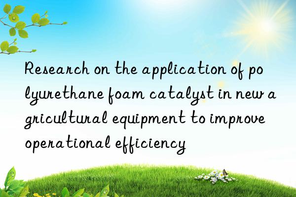 research on the application of polyurethane foam catalyst in new agricultural equipment to improve operational efficiency