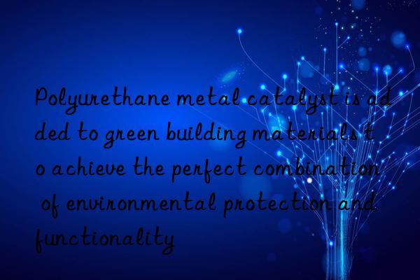 polyurethane metal catalyst is added to green building materials to achieve the perfect combination of environmental protection and functionality