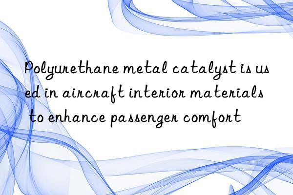 polyurethane metal catalyst is used in aircraft interior materials to enhance passenger comfort